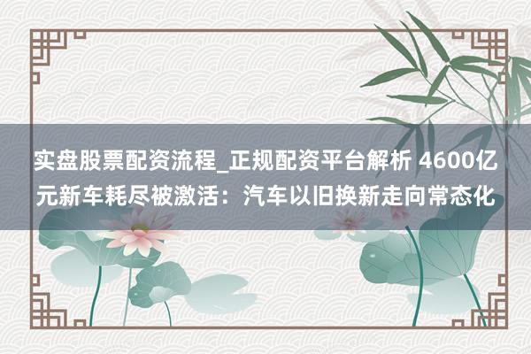 实盘股票配资流程_正规配资平台解析 4600亿元新车耗尽被激活：汽车以旧换新走向常态化
