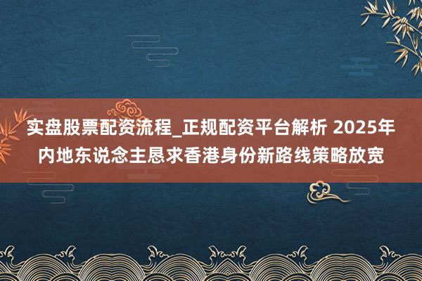 实盘股票配资流程_正规配资平台解析 2025年内地东说念主恳求香港身份新路线策略放宽