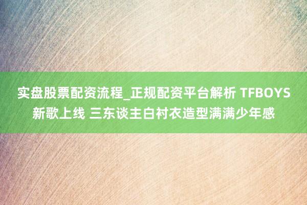 实盘股票配资流程_正规配资平台解析 TFBOYS新歌上线 三东谈主白衬衣造型满满少年感