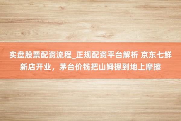 实盘股票配资流程_正规配资平台解析 京东七鲜新店开业，茅台价钱把山姆摁到地上摩擦