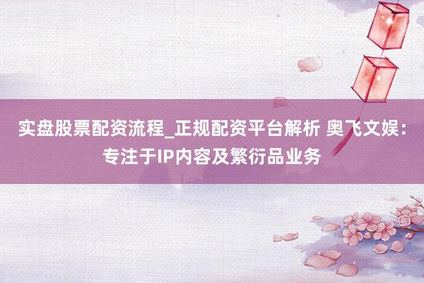 实盘股票配资流程_正规配资平台解析 奥飞文娱：专注于IP内容及繁衍品业务