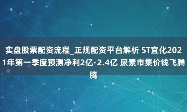 实盘股票配资流程_正规配资平台解析 ST宜化2021年第一季度预测净利2亿-2.4亿 尿素市集价钱飞腾