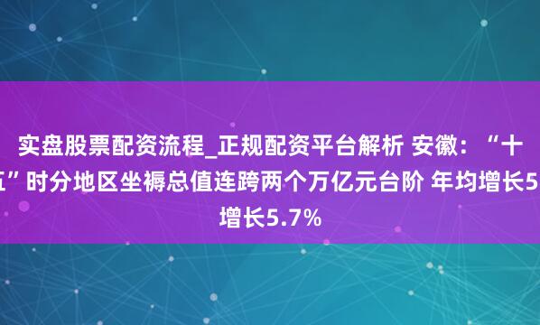 实盘股票配资流程_正规配资平台解析 安徽：“十四五”时分地区坐褥总值连跨两个万亿元台阶 年均增长5.7%