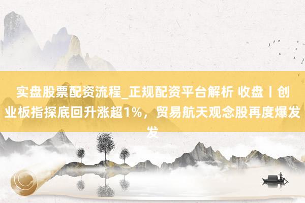 实盘股票配资流程_正规配资平台解析 收盘丨创业板指探底回升涨超1%，贸易航天观念股再度爆发